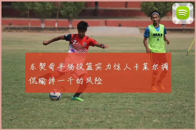 东契奇半场投篮实力惊人卡莱尔调侃输掉一千的风险