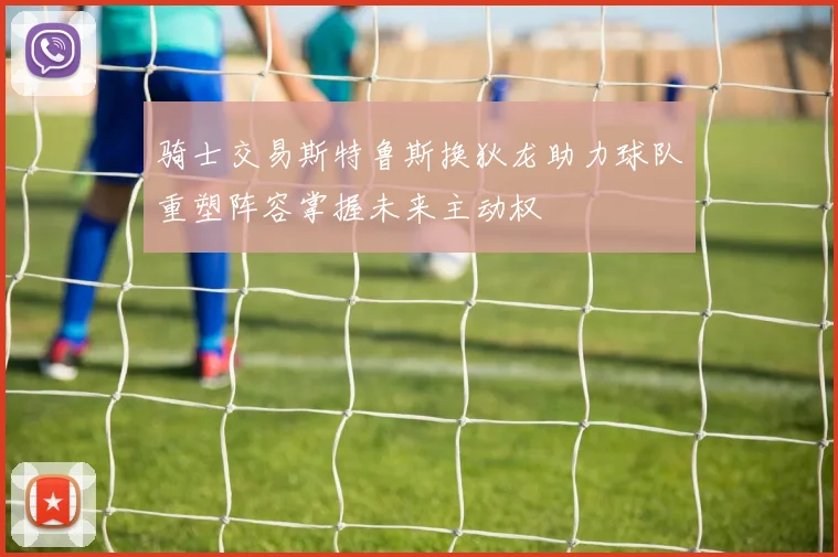 骑士交易斯特鲁斯换狄龙助力球队重塑阵容掌握未来主动权