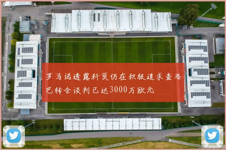 罗马诺透露科莫仍在积极追求查洛巴转会谈判已达3000万欧元